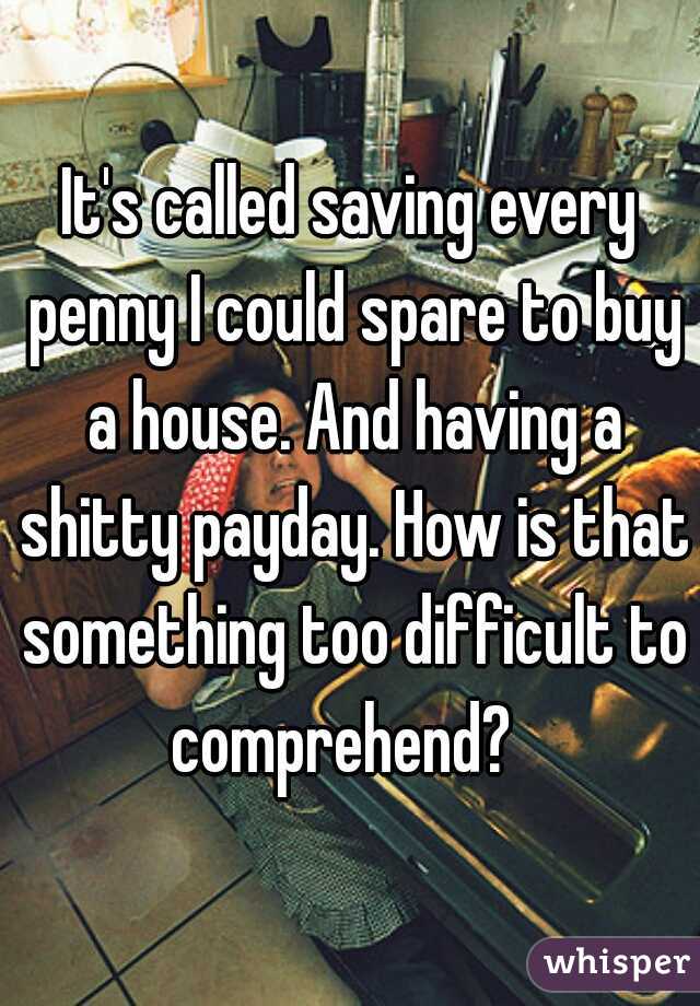 It's called saving every penny I could spare to buy a house. And having a shitty payday. How is that something too difficult to comprehend?  