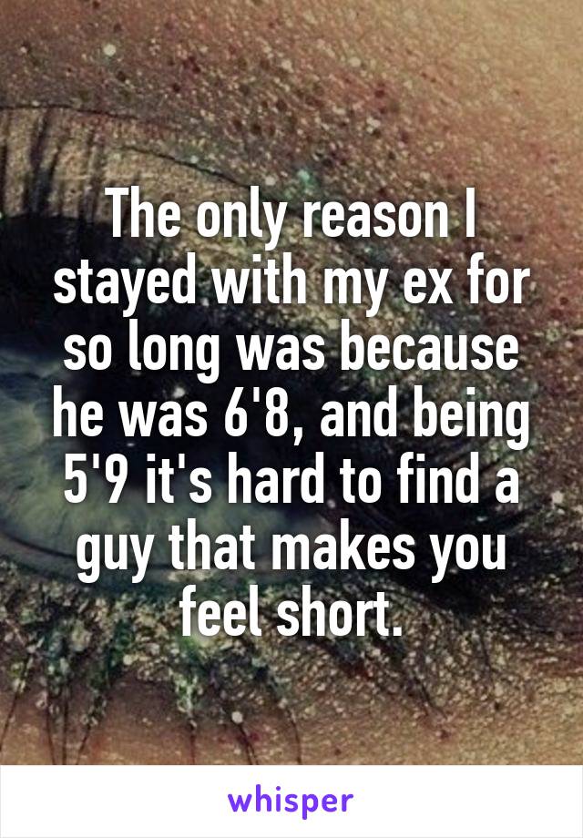 The only reason I stayed with my ex for so long was because he was 6'8, and being 5'9 it's hard to find a guy that makes you feel short.
