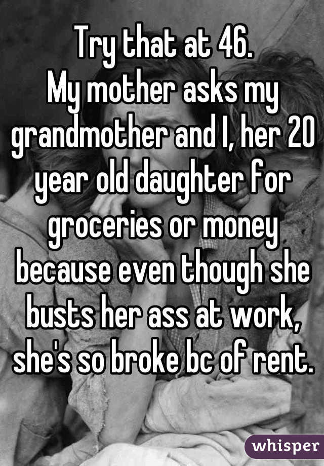 Try that at 46.
My mother asks my grandmother and I, her 20 year old daughter for groceries or money because even though she busts her ass at work, she's so broke bc of rent.