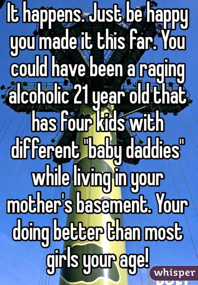 It happens. Just be happy you made it this far. You could have been a raging alcoholic 21 year old that has four kids with different "baby daddies" while living in your mother's basement. Your doing better than most girls your age!