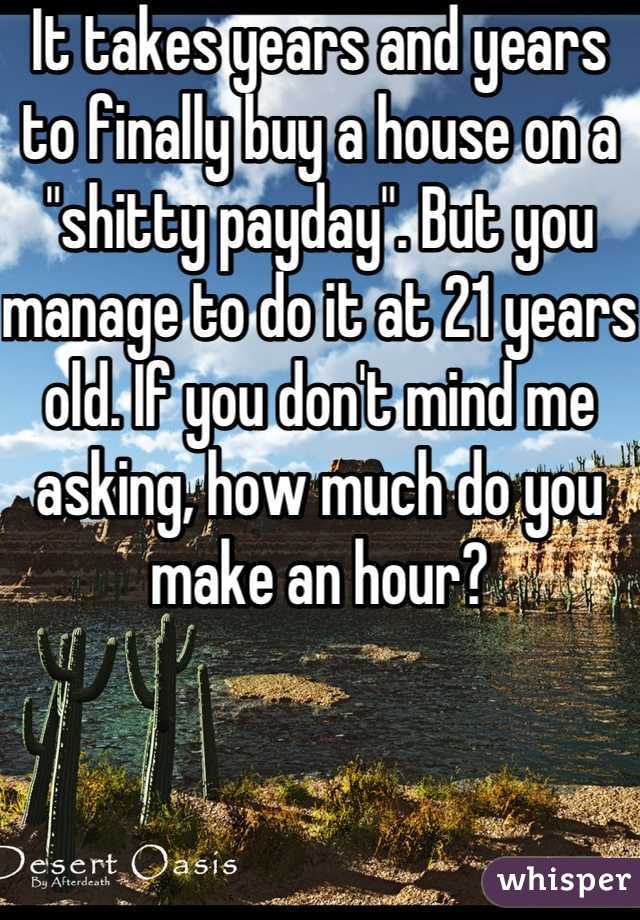 It takes years and years to finally buy a house on a "shitty payday". But you manage to do it at 21 years old. If you don't mind me asking, how much do you make an hour?