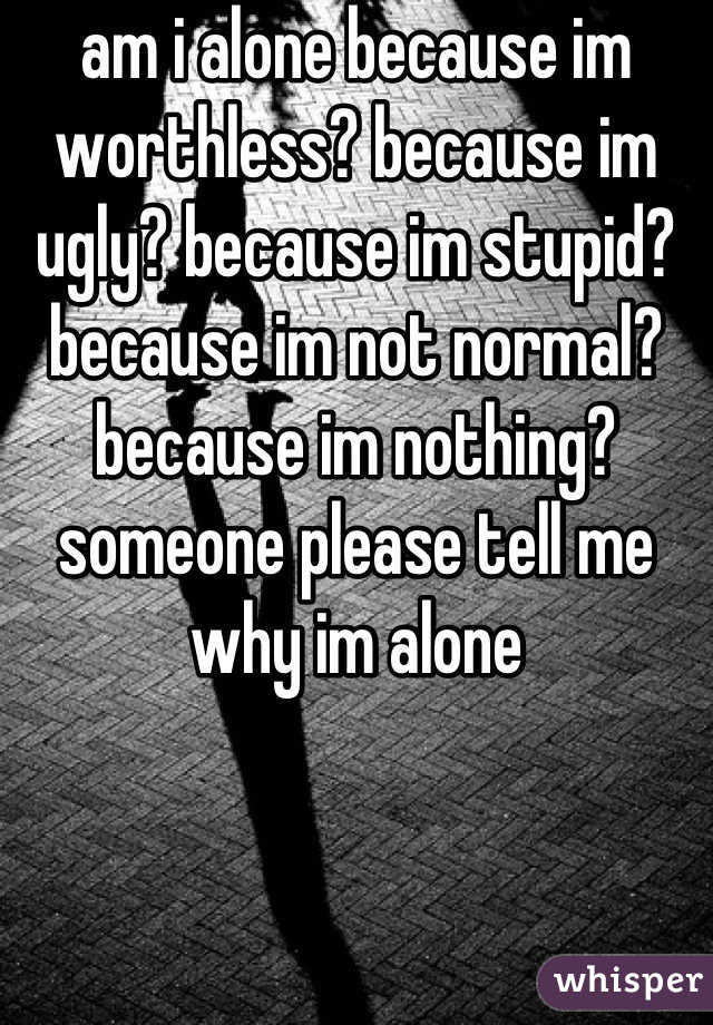 am i alone because im worthless? because im ugly? because im stupid? because im not normal? because im nothing? someone please tell me why im alone