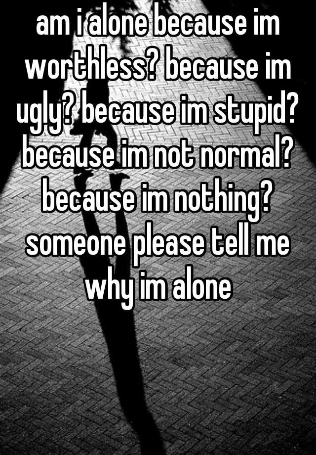 am i alone because im worthless? because im ugly? because im stupid? because im not normal? because im nothing? someone please tell me why im alone