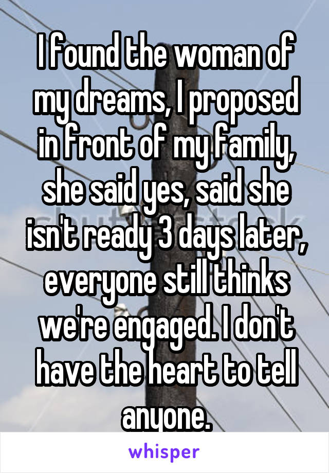 I found the woman of my dreams, I proposed in front of my family, she said yes, said she isn't ready 3 days later, everyone still thinks we're engaged. I don't have the heart to tell anyone.