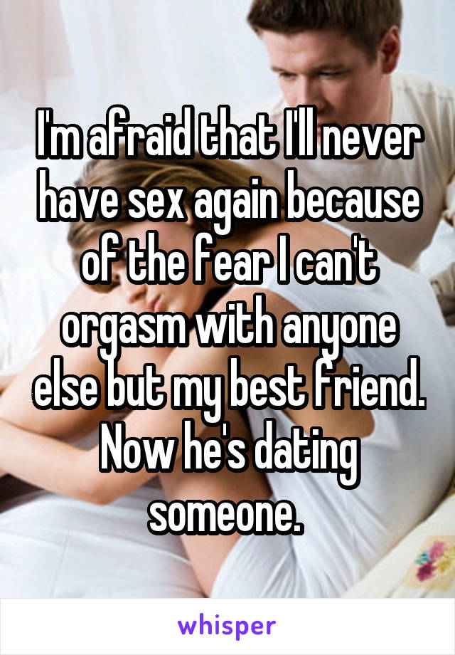 I'm afraid that I'll never have sex again because of the fear I can't orgasm with anyone else but my best friend. Now he's dating someone. 