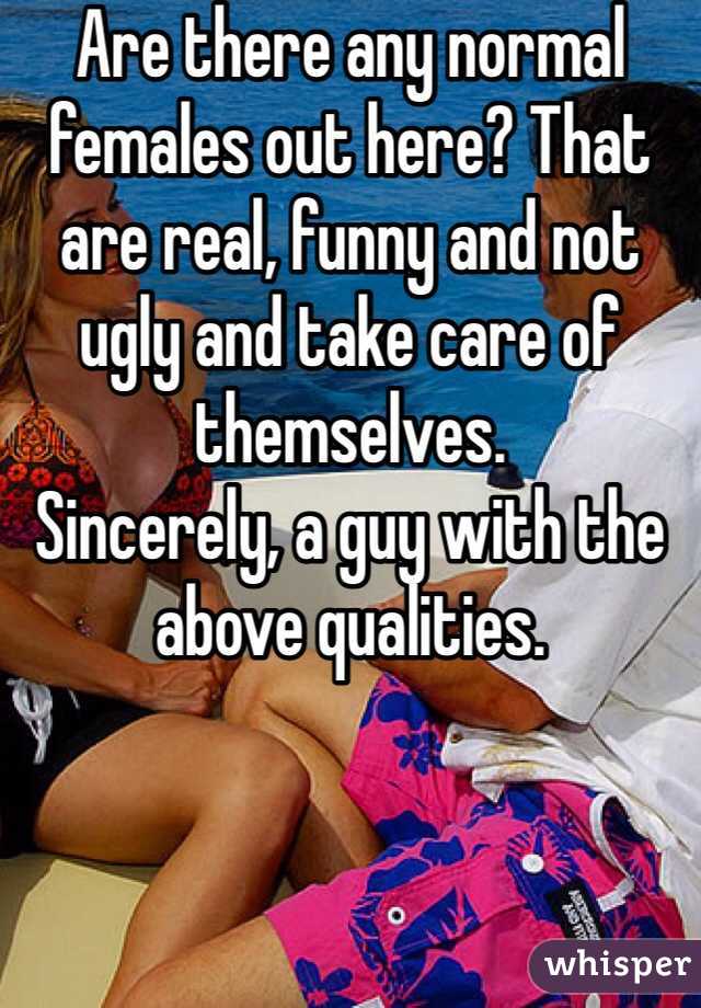 Are there any normal females out here? That are real, funny and not ugly and take care of themselves.
Sincerely, a guy with the above qualities.