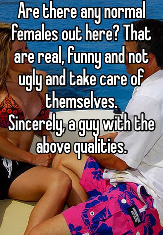 Are there any normal females out here? That are real, funny and not ugly and take care of themselves.
Sincerely, a guy with the above qualities.