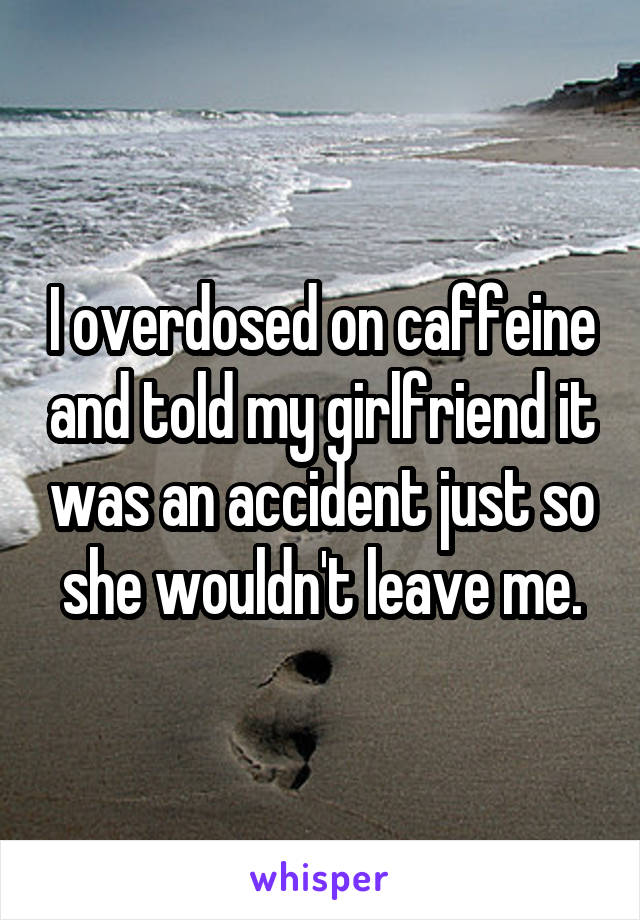 I overdosed on caffeine and told my girlfriend it was an accident just so she wouldn't leave me.