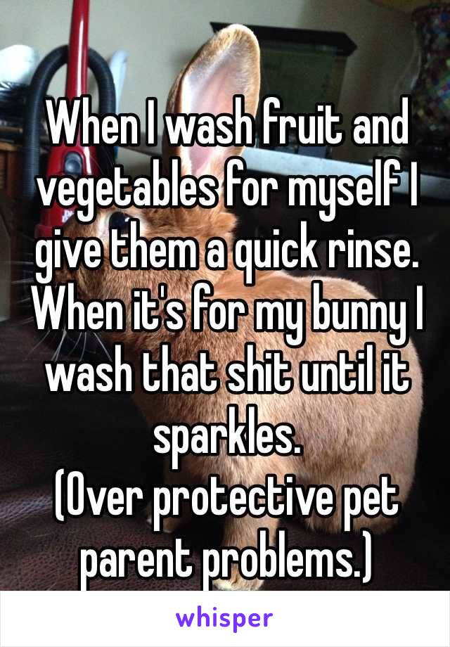 When I wash fruit and vegetables for myself I give them a quick rinse. When it's for my bunny I wash that shit until it sparkles. 
(Over protective pet parent problems.)