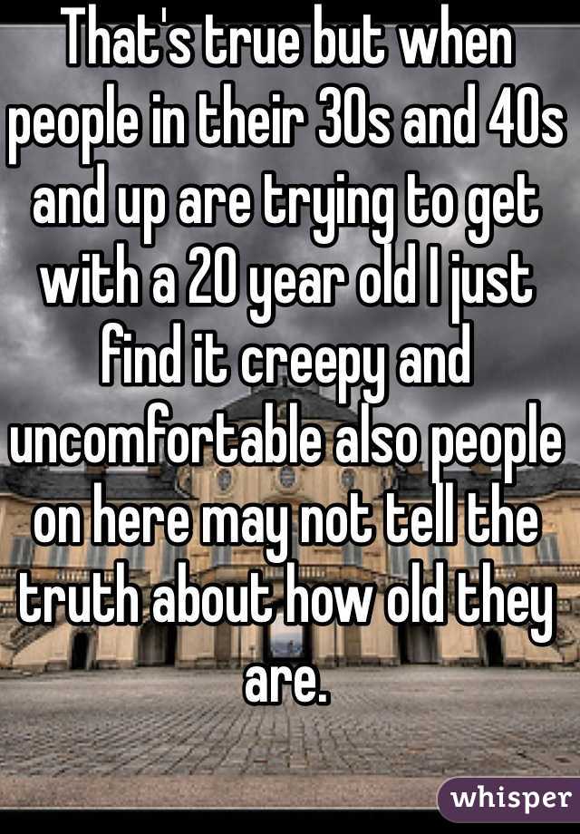 That's true but when people in their 30s and 40s and up are trying to get with a 20 year old I just find it creepy and uncomfortable also people on here may not tell the truth about how old they are. 