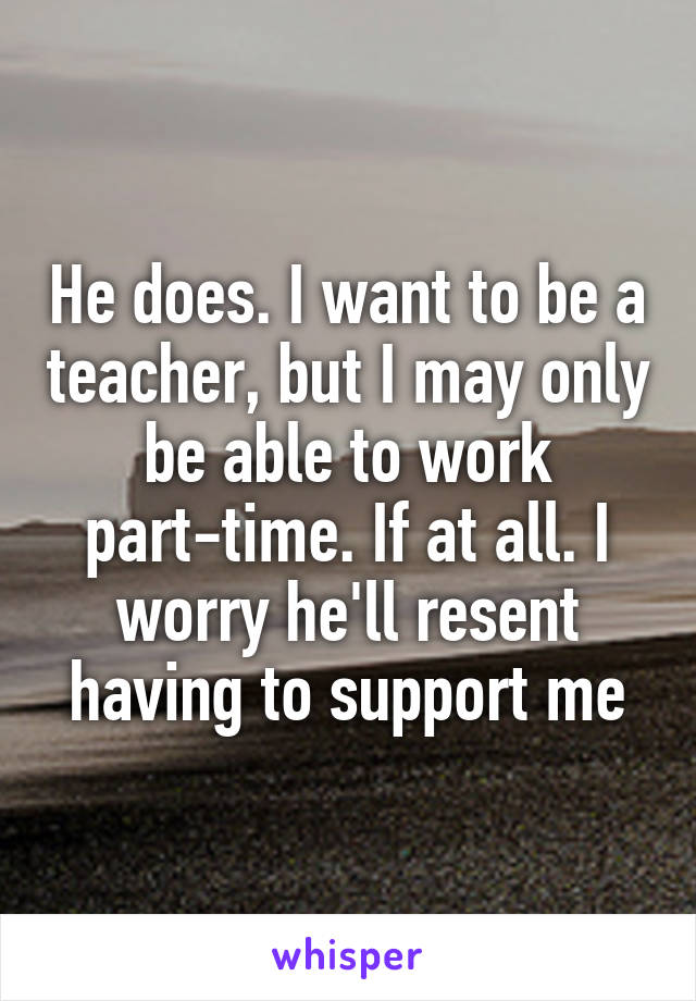 He does. I want to be a teacher, but I may only be able to work part-time. If at all. I worry he'll resent having to support me