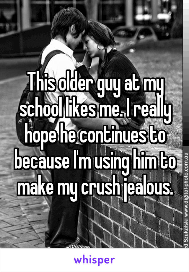 This older guy at my school likes me. I really hope he continues to because I'm using him to make my crush jealous.