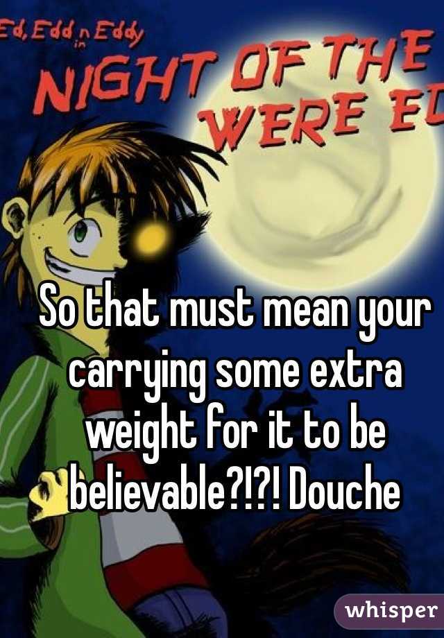 So that must mean your carrying some extra weight for it to be believable?!?! Douche