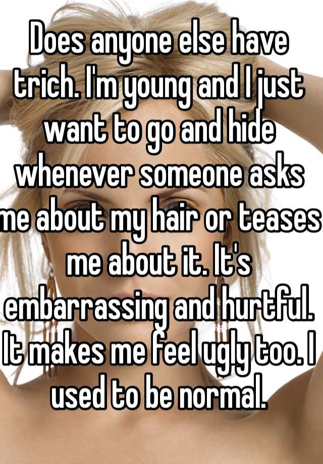 Does anyone else have trich. I'm young and I just want to go and hide whenever someone asks me about my hair or teases me about it. It's embarrassing and hurtful. It makes me feel ugly too. I used to be normal. 