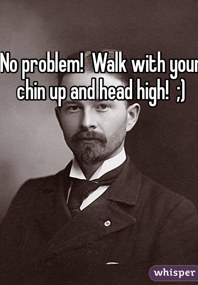 No problem!  Walk with your chin up and head high!  ;)