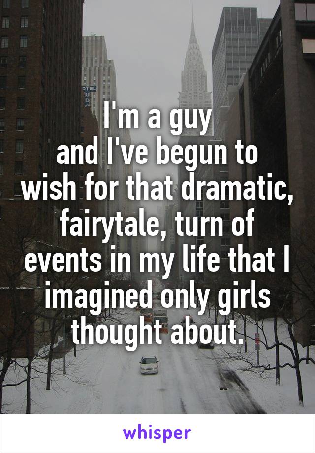 I'm a guy
and I've begun to wish for that dramatic, fairytale, turn of events in my life that I imagined only girls thought about.