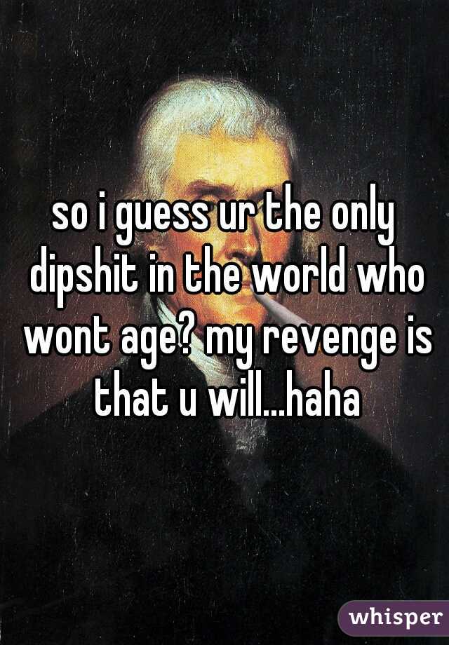 so i guess ur the only dipshit in the world who wont age? my revenge is that u will...haha