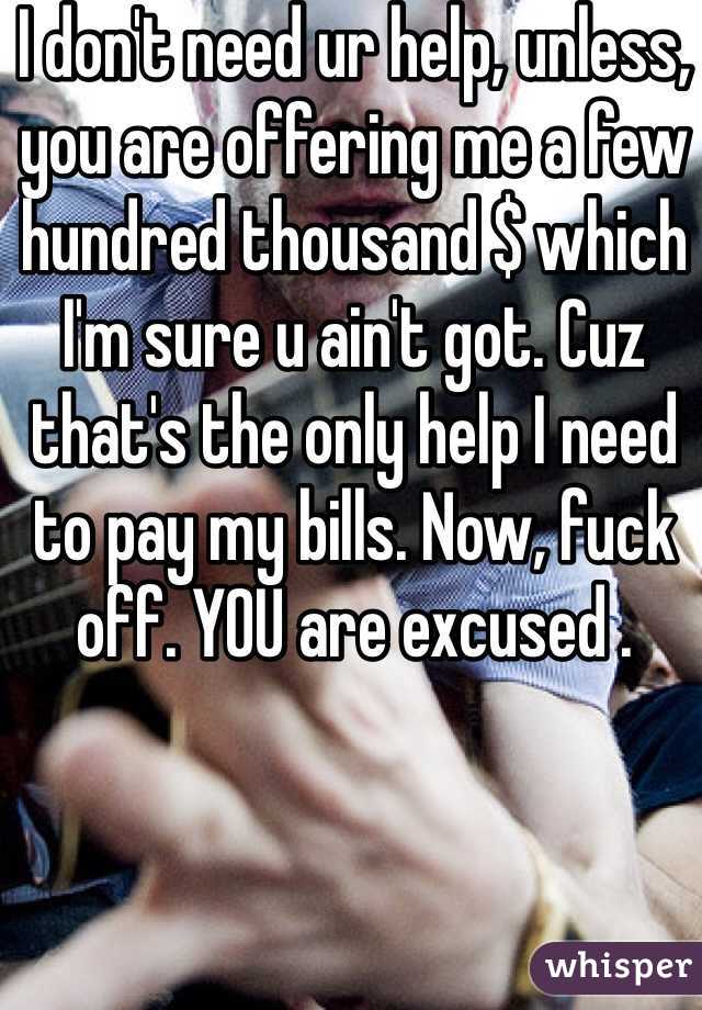 I don't need ur help, unless, you are offering me a few hundred thousand $ which I'm sure u ain't got. Cuz that's the only help I need to pay my bills. Now, fuck off. YOU are excused .