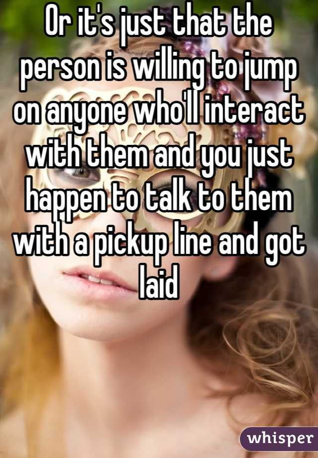 Or it's just that the person is willing to jump on anyone who'll interact with them and you just happen to talk to them with a pickup line and got laid
