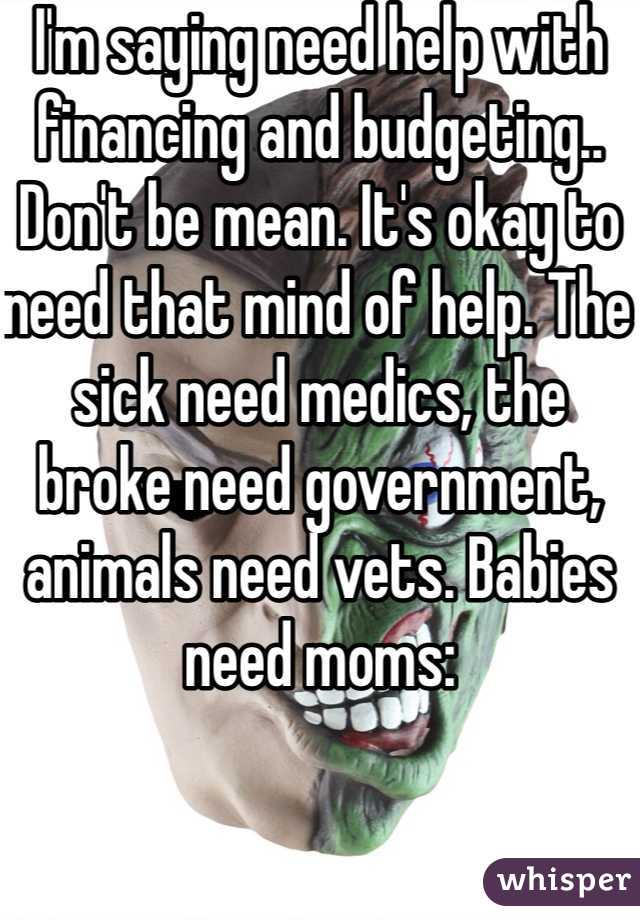 I'm saying need help with financing and budgeting.. Don't be mean. It's okay to need that mind of help. The sick need medics, the broke need government, animals need vets. Babies need moms: