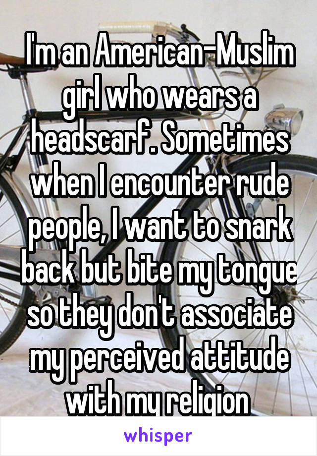I'm an American-Muslim girl who wears a headscarf. Sometimes when I encounter rude people, I want to snark back but bite my tongue so they don't associate my perceived attitude with my religion 