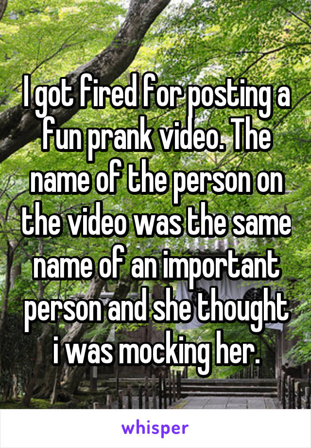 I got fired for posting a fun prank video. The name of the person on the video was the same name of an important person and she thought i was mocking her.