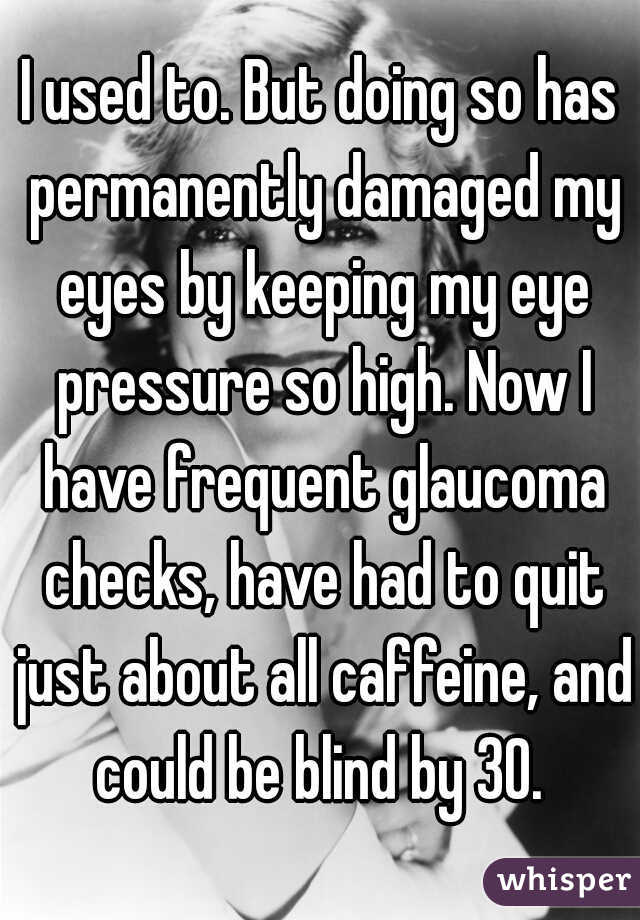 I used to. But doing so has permanently damaged my eyes by keeping my eye pressure so high. Now I have frequent glaucoma checks, have had to quit just about all caffeine, and could be blind by 30. 
