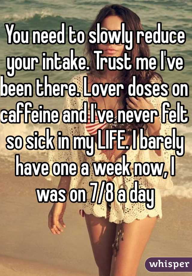 You need to slowly reduce your intake. Trust me I've been there. Lover doses on caffeine and I've never felt so sick in my LIFE. I barely have one a week now, I was on 7/8 a day