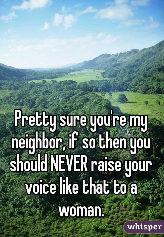 Pretty sure you're my neighbor, if so then you should NEVER raise your voice like that to a woman. 