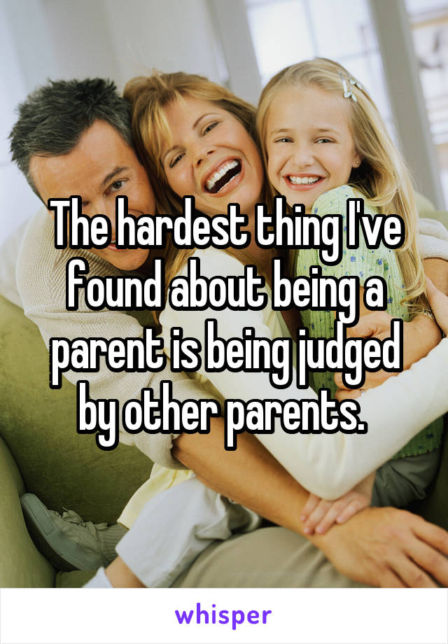 The hardest thing I've found about being a parent is being judged by other parents. 