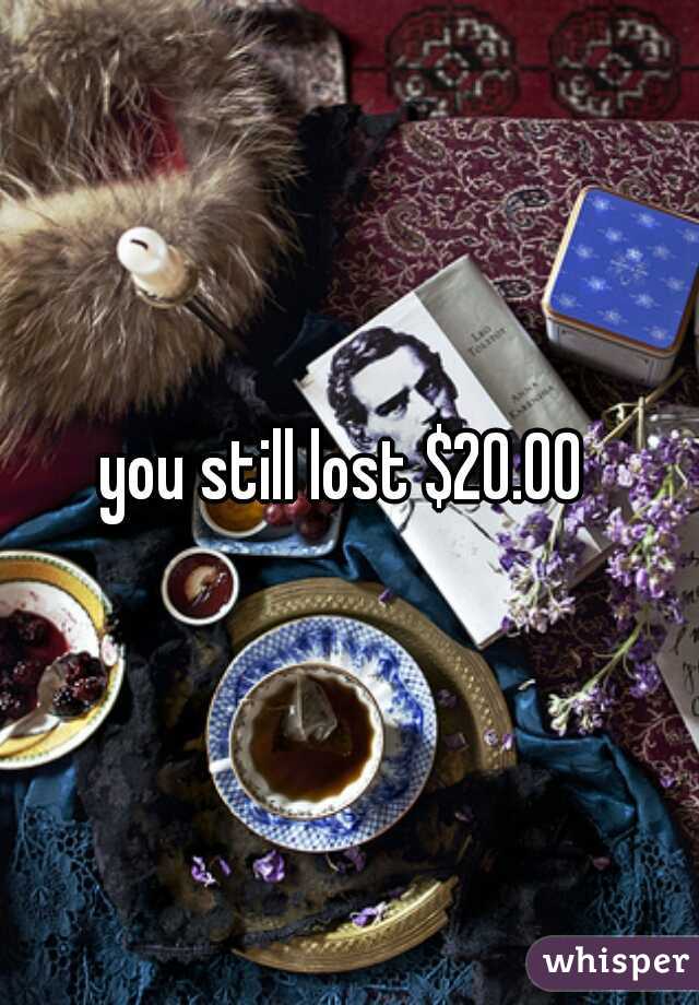 you still lost $20.00 