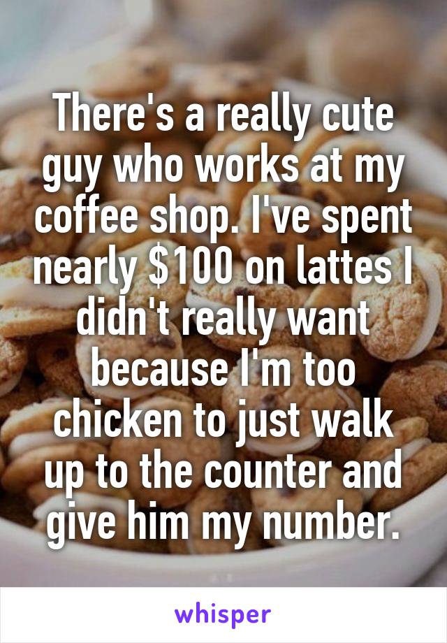 There's a really cute guy who works at my coffee shop. I've spent nearly $100 on lattes I didn't really want because I'm too chicken to just walk up to the counter and give him my number.