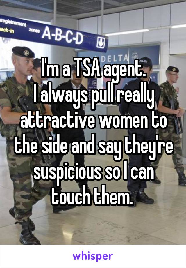 I'm a TSA agent.
I always pull really attractive women to the side and say they're suspicious so I can touch them. 