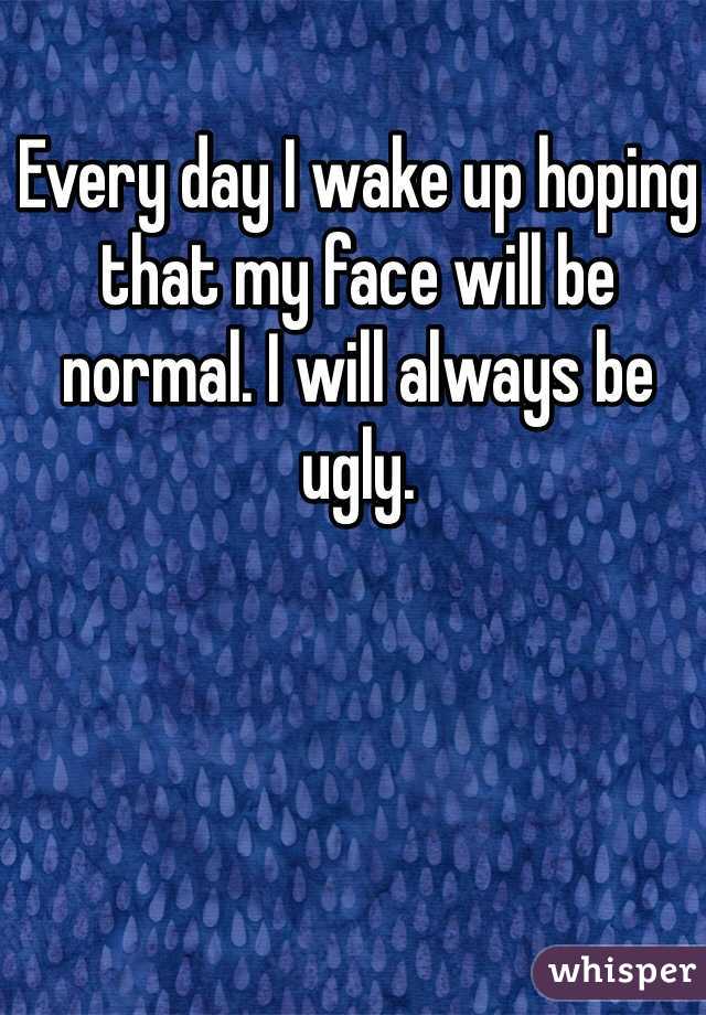 Every day I wake up hoping that my face will be normal. I will always be ugly. 