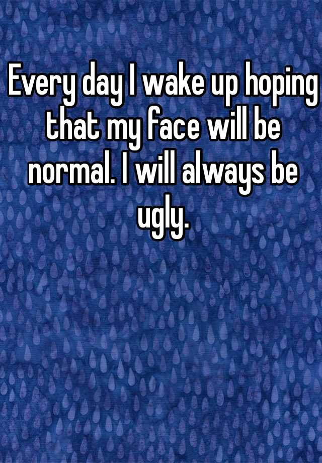 Every day I wake up hoping that my face will be normal. I will always be ugly. 