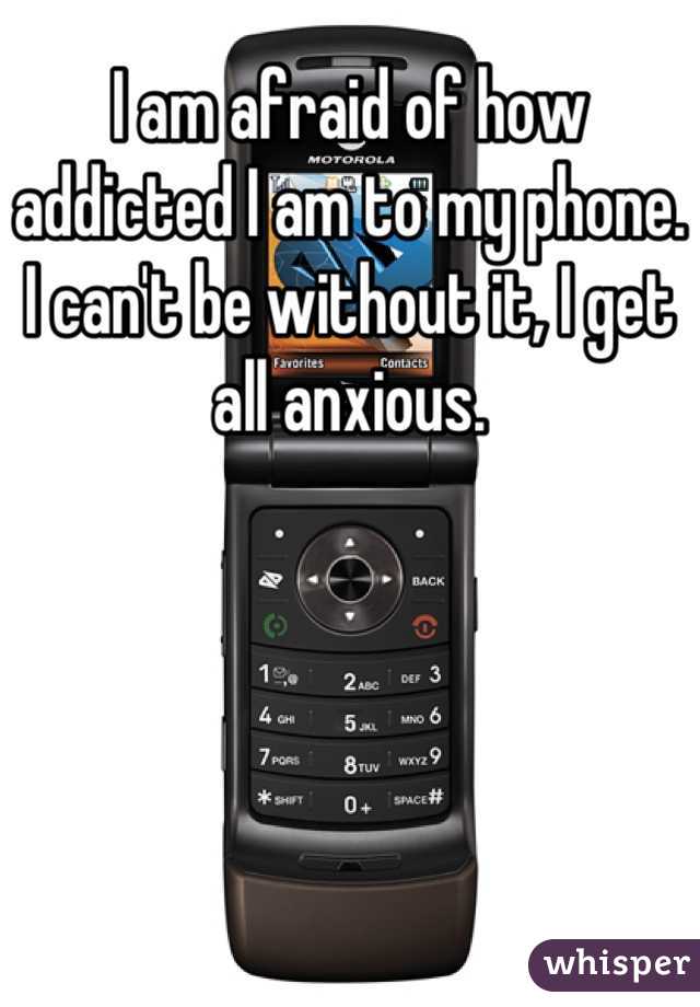 I am afraid of how addicted I am to my phone. I can't be without it, I get all anxious.