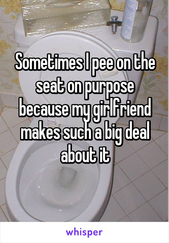 Sometimes I pee on the seat on purpose because my girlfriend makes such a big deal about it
