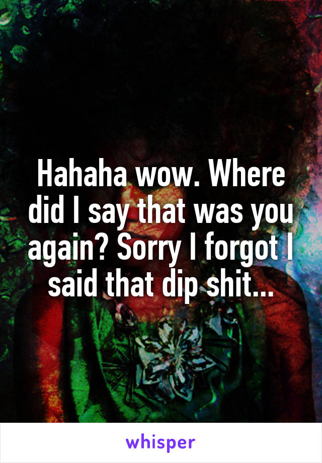 Hahaha wow. Where did I say that was you again? Sorry I forgot I said that dip shit...