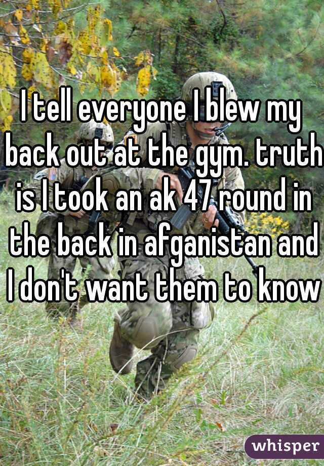 I tell everyone I blew my back out at the gym. truth is I took an ak 47 round in the back in afganistan and I don't want them to know  