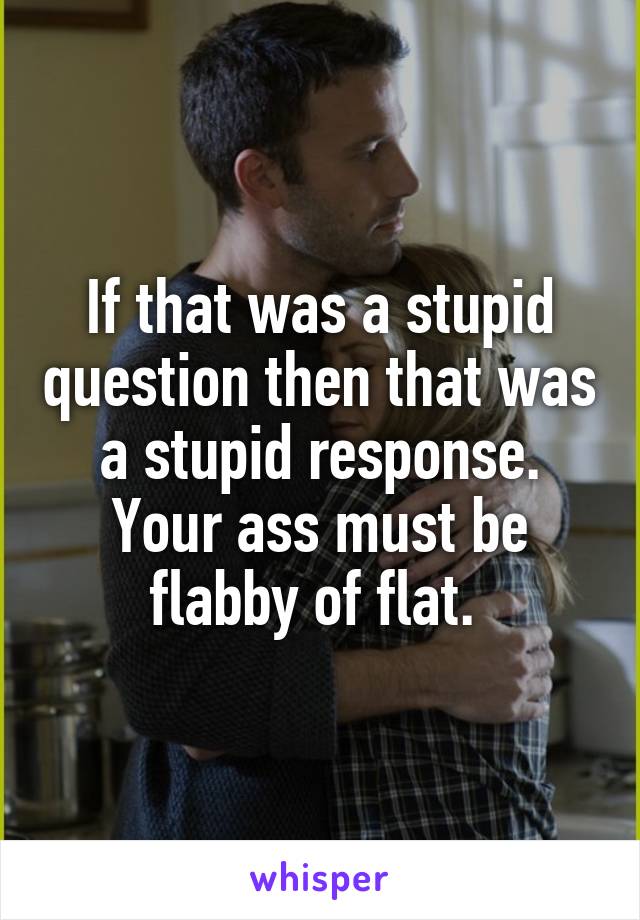 If that was a stupid question then that was a stupid response. Your ass must be flabby of flat. 