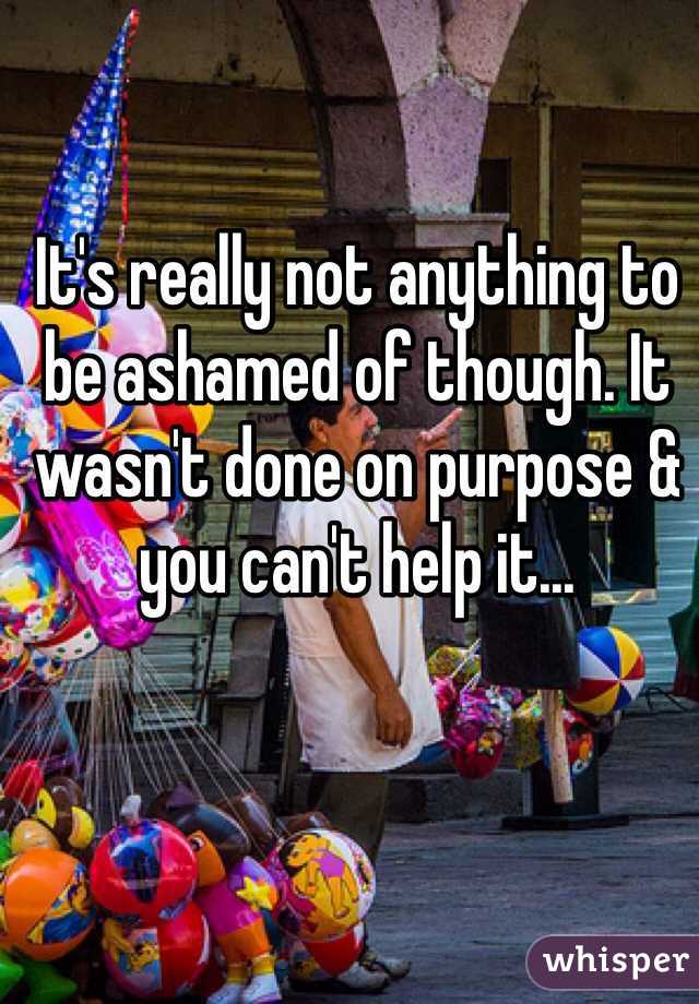 It's really not anything to be ashamed of though. It wasn't done on purpose & you can't help it...