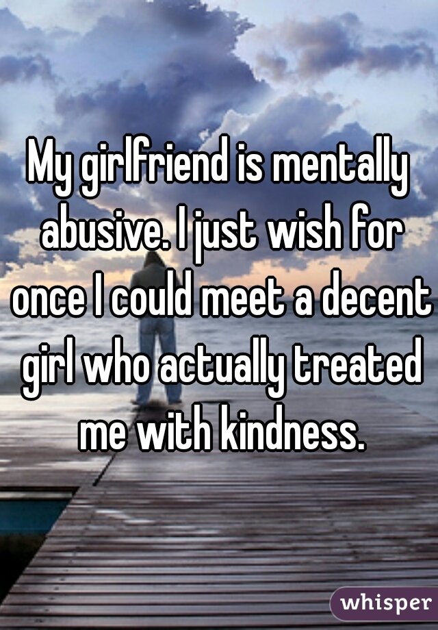 My girlfriend is mentally abusive. I just wish for once I could meet a decent girl who actually treated me with kindness.