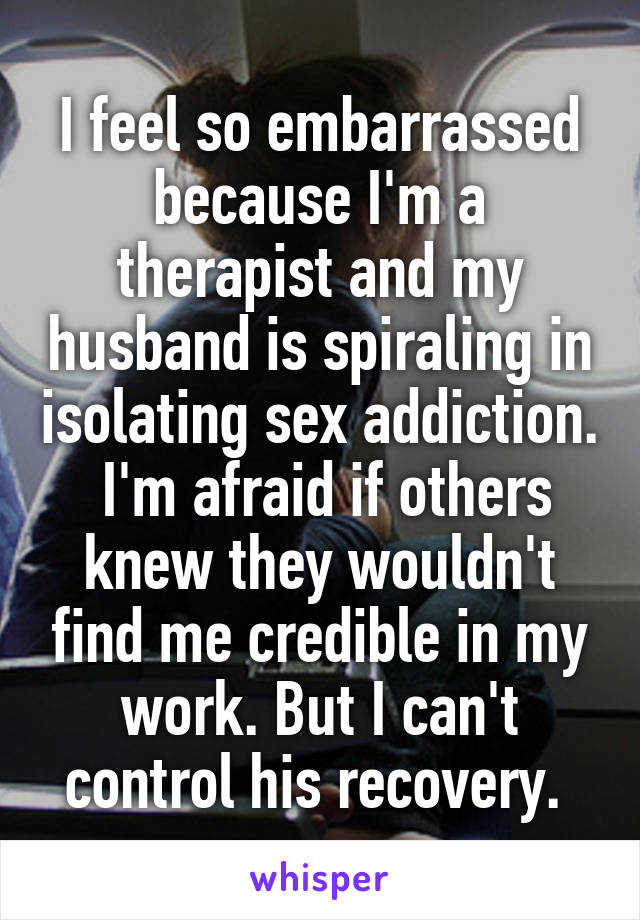 I feel so embarrassed because I'm a therapist and my husband is spiraling in isolating sex addiction.  I'm afraid if others knew they wouldn't find me credible in my work. But I can't control his recovery. 