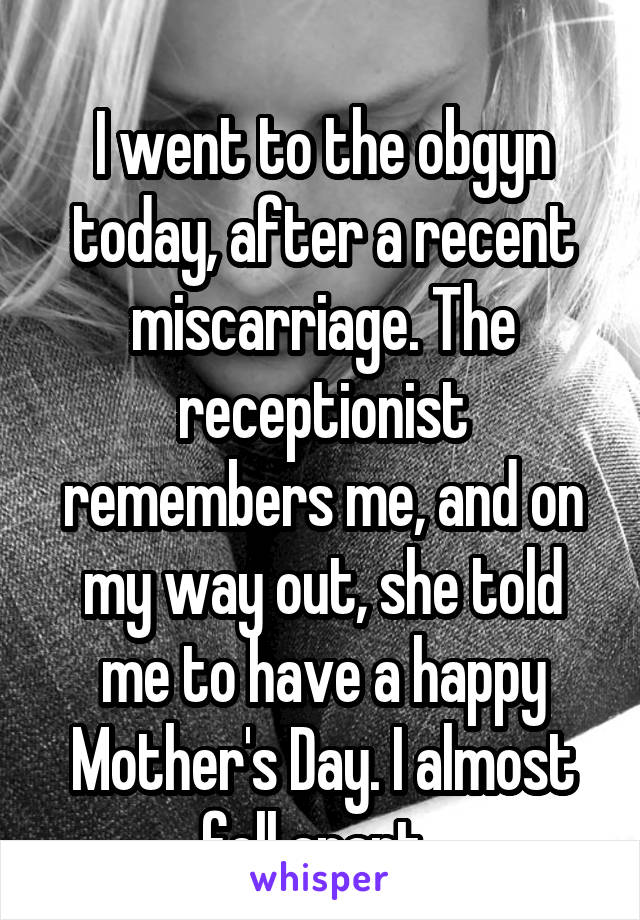 
I went to the obgyn today, after a recent miscarriage. The receptionist remembers me, and on my way out, she told me to have a happy Mother's Day. I almost fell apart. 
