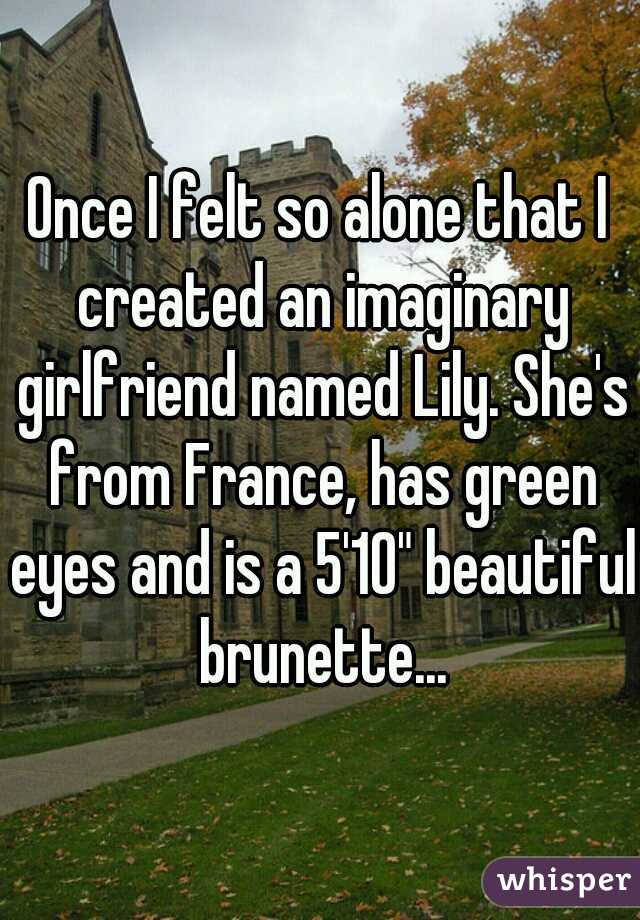 Once I felt so alone that I created an imaginary girlfriend named Lily. She's from France, has green eyes and is a 5'10" beautiful brunette...