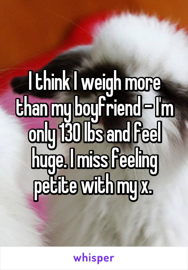 I think I weigh more than my boyfriend - I'm only 130 lbs and feel huge. I miss feeling petite with my x. 