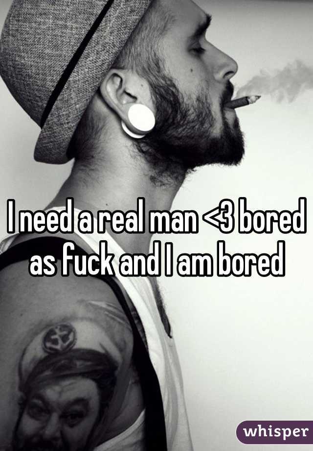 I need a real man <3 bored as fuck and I am bored 