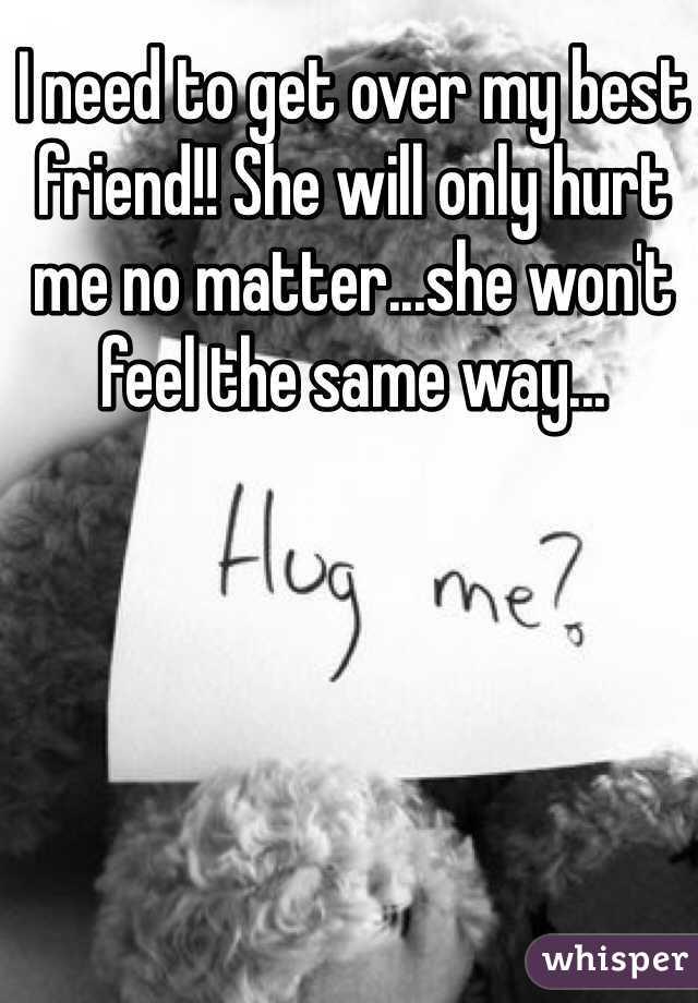 I need to get over my best friend!! She will only hurt me no matter...she won't feel the same way...