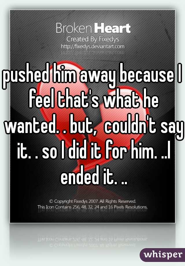 pushed him away because I feel that's what he wanted. . but,  couldn't say it. . so I did it for him. ..I ended it. ..