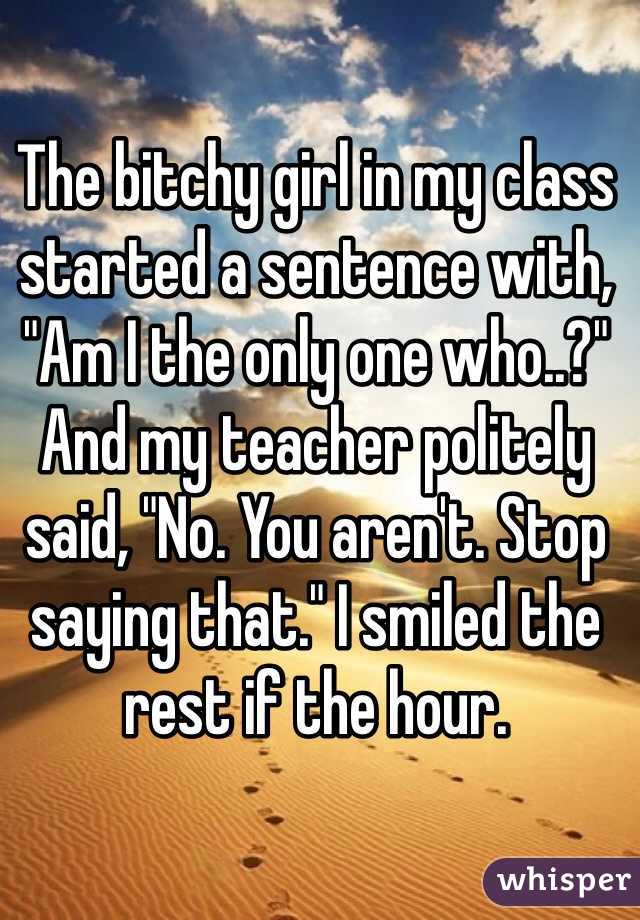 The bitchy girl in my class started a sentence with, "Am I the only one who..?" And my teacher politely said, "No. You aren't. Stop saying that." I smiled the rest if the hour. 